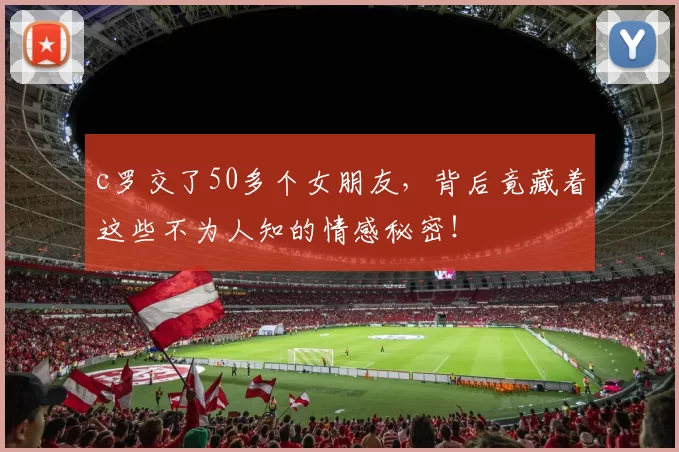 c罗交了50多个女朋友,背后竟藏着这些不为人知的情感秘密!