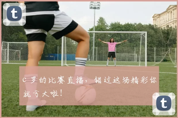 c 罗的比赛直播，错过这场精彩你就亏大啦！