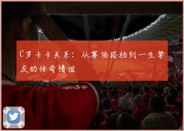 C罗卡卡关系：从赛场搭档到一生挚友的传奇情谊