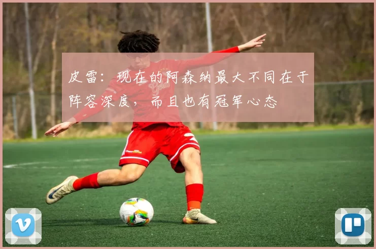 皮雷：现在的阿森纳最大不同在于阵容深度，而且也有冠军心态