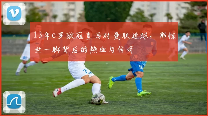 13年c罗欧冠皇马对曼联进球，那惊世一脚背后的热血与传奇